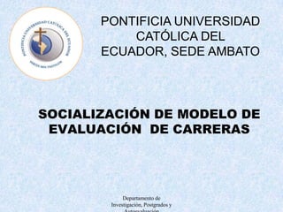 Departamento de Investigación, Postgrados y Autoevaluación PONTIFICIA UNIVERSIDAD CATÓLICA DEL ECUADOR, SEDE AMBATO SOCIALIZACIÓN DE MODELO DE EVALUACIÓN  DE CARRERAS 