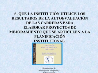7.-QUE PARA EL DESARROLLO DE LA AUTOEVALUACIÓN DE LAS CARRERAS SE DISPONGA DE UN SISTEMA DE INFORMACIÓN A EFECTOS DE QUE LA MISMA SEA ACTUALIZADA, SUFICIENTE,CONFIABLE Y TRANSPARENTE.Departamento de Investigación, Postgrados y Autoevaluación