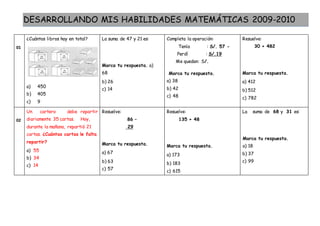 DESARROLLANDO MIS HABILIDADES MATEMÁTICAS 2009-2010
01
¿Cuántos libros hay en total?
a) 450
b) 405
c) 9
La suma de 47 y 21 es:
Marca tu respuesta. a)
68
b) 26
c) 14
Completa la operación:
Tenía : S/. 57 -
Perdí : S/.19
Me quedan: S/.
Marca tu respuesta.
a) 38
b) 42
c) 48
Resuelve:
30 + 482
Marca tu respuesta.
a) 412
b) 512
c) 782
02
Un cartero debe repartir
diariamente 35 cartas. Hoy,
durante la mañana, repartió 21
cartas. ¿Cuántas cartas le falta
repartir?
a) 55
b) 34
c) 14
Resuelve:
86 –
29
Marca tu respuesta.
a) 67
b) 63
c) 57
Resuelve:
135 + 48
Marca tu respuesta.
a) 173
b) 183
c) 615
La suma de 68 y 31 es:
Marca tu respuesta.
a) 18
b) 37
c) 99
 