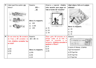 05 ¿Qué zapatillas cuestan más
dinero?
Resuelve:
253 +
92
Marca tu respuesta.
a) 245
b) 2 145
c) 345
Observa y responde: ¿Cuánta
cinta necesito para pegar en
todo el borde del recuadro?
a) 15
b) 24
c) 30
¿Qué número falta en la página
señalada?
Marca tu respuesta.
a) 29
b) 30
c) 31
06 En una bolsa hay 36 caramelos
de fresa y 24 caramelos de
limón. ¿Cuántos caramelos hay
en total?
a) 60
b) 50
c) 12
Resuelve:
22 + 20 + 6
Marca tu respuesta.
a) 106
b) 48
c) 32
Óscar junto 19 caracoles en el
parque. Luego, en su casa, le
regaló 6 caracoles a su
hermanita. ¿Cuántos caracoles le
quedaron a Óscar?
a) 13
b) 19
c) 25
Observa:
Si quiero 2 láminas, ¿Cuántas
figuritas necesito?
a) 20 figuritas
b) 10 figuritas
c) 2 figuritas
 