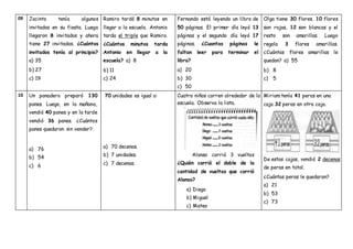 09 Jacinto tenía algunos
invitados en su fiesta. Luego
llegaron 8 invitados y ahora
tiene 27 invitados. ¿Cuántos
invitados tenía al principio?
a) 35
b) 27
c) 19
Ramiro tardó 8 minutos en
llegar a la escuela. Antonio
tarda el triple que Ramiro.
¿Cuántos minutos tarda
Antonio en llegar a la
escuela? a) 8
b) 11
c) 24
Fernando está leyendo un libro de
50 páginas. El primer día leyó 13
páginas y el segundo día leyó 17
páginas. ¿Cuantas páginas le
faltan leer para terminar el
libro?
a) 20
b) 30
c) 50
Olga tiene 30 flores. 10 flores
son rojas, 12 son blancas y el
resto son amarillas. Luego
regala 3 flores amarillas.
¿Cuántas flores amarillas le
quedan? a) 55
b) 8
c) 5
10 Un panadero preparó 130
panes. Luego, en la mañana,
vendió 40 panes y en la tarde
vendió 36 panes. ¿Cuántos
panes quedaron sin vender?
a) 76
b) 54
c) 6
70 unidades es igual a:
a) 70 decenas.
b) 7 unidades.
c) 7 decenas.
Cuatro niños corren alrededor de la
escuela. Observa la lista.
Alonso corrió 3 vueltas
¿Quién corrió el doble de la
cantidad de vueltas que corrió
Alonso?
a) Diego
b) Miguel
c) Mateo
Miriam tenía 41 peras en una
caja 32 peras en otra caja.
De estas cajas, vendió 2 decenas
de peras en total.
¿Cuántas peras le quedaron?
a) 21
b) 53
c) 73
 