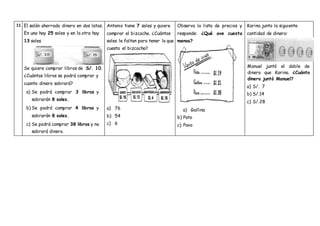 11 El salón ahorrado dinero en dos latas.
En una hay 25 soles y en la otra hay
13 soles.
Se quiere comprar libros de S/. 10.
¿Cuántos libros se podrá comprar y
cuanto dinero sobrará?
a) Se podrá comprar 3 libros y
sobrarán 8 soles.
b) Se podrá comprar 4 libros y
sobrarán 8 soles.
c) Se podrá comprar 38 libros y no
sobrará dinero.
Antonio tiene 7 soles y quiere
comprar el bizcocho. ¿Cuántos
soles le faltan para tener lo que
cuesta el bizcocho?
a) 76
b) 54
c) 6
Observa la lista de precios y
responde: ¿Qué ave cuesta
menos?
a) Gallina
b) Pato
c) Pavo
Karina junto la siguiente
cantidad de dinero:
Manuel juntó el doble de
dinero que Karina. ¿Cuánto
dinero juntó Manuel?
a) S/. 7
b) S/.14
c) S/.28
 