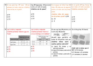 12 En una jaula hay 37 aves. 14 son
palomas y el resto canarios. ¿Cuántos
canarios hay en la jaula?
a) 51
b) 41
c) 23
Hay 37 empanadas. 14 son de de
carne y el resto de queso.
¿Cuántas son de queso?
a) 51
b) 41
c) 23
En el equipo de futbol hay 23
niños. 15 niños son de segundo
grado y el resto son de primer
grado.
¿Cuántos niños del equipo
son de primer grado? a) 38
b) 23
c) 8
En el jardín 27 hay flores, 9
son rosas y el resto azucenas.
¿Cuántas azucenas hay?
a) 18
b) 22
c) 36
13 Lee la tabla y responde:
¿Cuántas personas tomaron jugo de
fresa?
a) 34
b) 35
c) 30
Lee la tabla y responde:
¿Cuántas personas fueron al
circo el domingo en la mañana?
a) 18
b) 42
c) 59
En una caja hay 24 pelotas y en
la otra hay 32 pelotas.
Micaela debe guardarla en
bolsas de 10 pelotas cada una.
¿Cuántas bolsas usará y
cuantas pelotas sobrarán?
a) Usará 56 bolsas y no
sobrarán pelotas.
b) Usará 56 bolsas y sobrarán 6
pelotas.
c) Usará 5 bolsas y sobrarán 6
pelotas.
En el dibujo hay 46 huevos.
¿Cuál vale lo mismo que el
46? a) 46 decenas
b) 3 decenas y 16 unidades
c) 4 unidades y 6 decenas
 