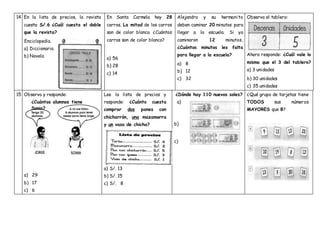 14 En la lista de precios, la revista
cuesta S/.6 ¿Cuál cuesta el doble
que la revista?
Enciclopedia.
a) Diccionario.
b) Novela
En Santa Carmela hay 28
carros. La mitad de los carros
son de color blanco. ¿Cuántos
carros son de color blanco?
a) 56
b) 28
c) 14
Alejandra y su hermanito
deben caminar 20 minutos para
llegar a la escuela. Si ya
caminaron 12 minutos,
¿Cuántos minutos les falta
para llegar a la escuela?
a) 8
b) 12
c) 32
Observa el tablero:
Ahora responde: ¿Cuál vale lo
mismo que el 3 del tablero?
a) 3 unidades
b) 30 unidades
c) 35 unidades
15 Observa y responde:
a) 29
b) 17
c) 6
Lee la lista de precios y
responde: ¿Cuánto cuesta
comprar dos panes con
chicharrón, una mazamorra
y un vaso de chicha?
a) S/. 13
b) S/. 15
c) S/. 8
¿Dónde hay 110 nuevos soles?
a)
b)
c)
¿Qué grupo de tarjetas tiene
TODOS sus números
MAYORES que 8?
¿Cuántos alumnos tiene
Sonia?
 