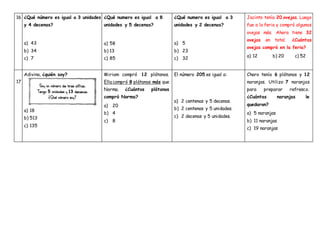 16 ¿Qué número es igual a 3 unidades
y 4 decenas?
a) 43
b) 34
c) 7
¿Qué numero es igual a 8
unidades y 5 decenas?
a) 58
b) 13
c) 85
¿Qué numero es igual a 3
unidades y 2 decenas?
a) 5
b) 23
c) 32
Jacinto tenía 20 ovejas. Luego
fue a la feria y compró algunas
ovejas más. Ahora tiene 32
ovejas en total. ¿Cuántas
ovejas compró en la feria?
a) 12 b) 20 c) 52
17
Adivina, ¿quién soy?
a) 18
b) 513
c) 135
Miriam compró 12 plátanos.
Ella compró 8 plátanos más que
Norma. ¿Cuántos plátanos
compró Norma?
a) 20
b) 4
c) 8
El número 205 es igual a:
a) 2 centenas y 5 decenas.
b) 2 centenas y 5 unidades.
c) 2 decenas y 5 unidades.
Charo tenía 6 plátanos y 12
naranjas. Utilizo 7 naranjas
para preparar refresco.
¿Cuántas naranjas le
quedaron?
a) 5 naranjas
b) 11 naranjas
c) 19 naranjas
 