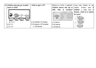 18 ¿Cuántos soles más que la pelota
cuesta el avión?
a) S/. 5
b) S/. 13
c) S/. 31
¿Cuál es igual a 37?
a) 3 unidades y 7 decenas
b) 2 decenas y 17 unidades
c) 37 decenas
Observa el cartel y responde:
¿Cuántos metros más que el
molle mide el eucalipto?
a) 2 metros
b) 10 metros
c) 18 metros
Lucas puso limones en una
canasta. Primero puso 8
unidades y luego puso 3
decenas. ¿Cuál es la canasta
de Lucas?
 