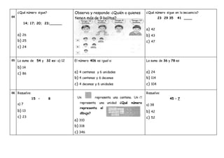 04
¿Qué número sigue?
14; 17; 20; 23;______
a) 26
b) 25
c) 24
¿Qué número sigue en la secuencia?
23 29 35 41 ____
a) 42
b) 43
c) 47
05 La suma de 54 y 32 es: a) 12
b) 14
c) 86
El número 406 es igual a:
a) 4 centenas y 6 unidades
b) 4 centenas y 6 decenas
c) 4 decenas y 6 unidades
La suma de 36 y 78 es:
a) 24
b) 114
c) 104
06 Resuelve:
15 – 8
a) 7
b) 13
c) 23
Un representa una centena. Un
representa una unidad ¿Qué número
representa el
dibujo?
a) 310
b) 318
c) 346
Resuelve:
45 – 7
a) 38
b) 42
c) 52
Observa y responde: ¿Quién o quienes
tienen más de 9 bolitas?
 