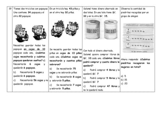 19 Tienes dos triciclos con papayas.
Uno contiene 34 papayas y el
otro 22 papayas.
Necesitas guardar todas las
papayas en cajas de 10
papayas cada una, ¿cuántas
cajas necesitarás y cuántas
papayas quedaran sueltas? a)
Necesitarás 6 cajas y
quedarán 6 papayas.
b) Necesitarás 5 cajas y
quedarán 6 papayas.
c) Necesitarás 56 cajas y no
quedarán papayas.
En un triciclo hay 43 piñas y
en el otro hay 32 piñas.
Se necesita guardar todas las
piñas en cajas de 10 piñas
cada una. ¿Cuántas cajas se
necesitarán y cuantas piñas
sobraran?
a) Se necesitarán 75
cajas y no sobrarán piñas
b) Se necesitarán 8 cajas
y sobrarán 5 piñas.
c) Se necesitarán 7 cajas
y sobrarán 5 piñas.
Salomé tiene dinero ahorrado en
dos latas. En una lata tiene S/.
32 y en la otra S/. 15.
Con todo el dinero ahorrado,
Salomé quiere comprar libros de
S/. 10 cada uno. ¿Cuántos libros
podrá comprar y cuanto dinero le
quedará?
a) Podrá comprar 4 libros y le
quedará S/. 7
b) Podrá comprar 5 libros y le
quedará S/. 7
c) Podrá comprar 47 libros y
no le quedará nada.
Observa la cantidad de
piedritas recogidas por un
grupo de amigos:
Ahora responde: ¿Cuántas
piedritas recogieron las
mujeres en total?
a) 5
b) 15
c) 20
 