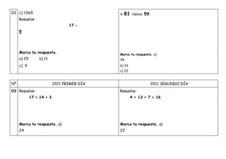 02 c) 1365
Resuelve:
17 -
8
Marca tu respuesta.
a) 25 b) 11
c) 9
A 81 réstale 59.
Marca tu respuesta. a)
38
b) 32
c) 22
Nº 2011 PRIMER DÍA 2011 SEGUNDO DÍA
03 Resuelve:
17 + 14 + 3
Marca tu respuesta. a)
24
Resuelve:
4 + 13 + 7 + 16
Marca tu respuesta. a)
22
 