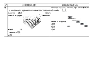 Nº 2011 PRIMER DÍA 2011 SEGUNDO DÍA
05
Los números de las páginas mostradas en el libro forman una
secuencia. ¿Qué número
falta en la página señalada?
Marca tu
respuesta. a) 50
b) 49
Observa la secuencia y responde: ¿Qué número falta en
el recuadro ?
Marca tu respuesta.
a) 38
b) 39
c) 40
 