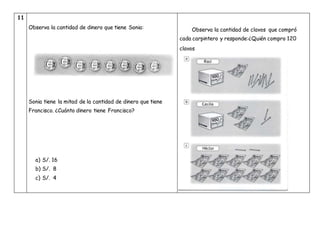 11
Observa la cantidad de dinero que tiene Sonia:
Sonia tiene la mitad de la cantidad de dinero que tiene
Francisco. ¿Cuánto dinero tiene Francisco?
a) S/. 16
b) S/. 8
c) S/. 4
Observa la cantidad de clavos que compró
cada carpintero y responde:¿Quién compro 120
clavos
 