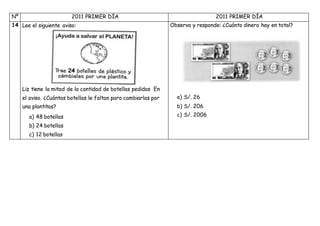Nº 2011 PRIMER DÍA 2011 PRIMER DÍA
14 Lee el siguiente aviso:
Liz tiene la mitad de la cantidad de botellas pedidas En
el aviso. ¿Cuántas botellas le faltan para cambiarlas por
una plantitas?
a) 48 botellas
b) 24 botellas
c) 12 botellas
Observa y responde: ¿Cuánto dinero hay en total?
a) S/. 26
b) S/. 206
c) S/. 2006
 