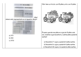 ¿Qué
número esta representante en el siguiente dibujo?
a) 373
b) 383
c) 3713
Félix tiene un triciclo con 45 piñas y otro con 23 piñas.
Él quiere guardar sus piñas en cajas de 10 piñas cada
una. ¿Cuántas cajas necesitará y cuántas piñas quedarán
sueltas?
a) Necesitará 7 cajas y quedarán 8 piñas sueltas.
b) Necesitará 6 cajas y quedarán 8 piñas sueltas.
c) Necesitará 68 cajas y no quedaran piñas sueltas.
 