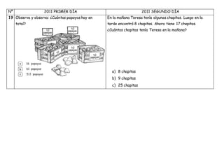 Nº 2011 PRIMER DÍA 2011 SEGUNDO DÍA
19 Observa y observa: ¿Cuántas papayas hay en En la mañana Teresa tenía algunas chapitas. Luego en la
tarde encontró 8 chapitas. Ahora tiene 17 chapitas.
¿Cuántas chapitas tenía Teresa en la mañana?
a) 8 chapitas
b) 9 chapitas
c) 25 chapitas
total?
 