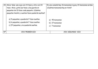 20 Alicia tiene una caja con 23 tizas y otra con 34
tizas. Alicia junta sus tizas y las guarda en
paquetes de 10 tizas cada paquete. ¿Cuántos
paquetes tendrá y cuantas tizas quedarán sueltas?
a) 5 paquetes y quedarán 7 tizas sueltas.
b) 6 paquetes y quedarán 7 tizas sueltas.
c) 57 paquetes y no quedarán sueltas.
En una canasta hay 26 manzanas rojas y 19 manzanas verdes.
¿Cuántas manzanas hay en total?
a) 45 manzanas
b) 27 manzanas
c) 7 manzanas
Nº 2011 PRIMER DÍA 2011 SEGUNDO DÍA
 