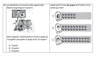 21 Los estudiantes de la escuela están jugando vóley.
Observa los puntajes en la pizarra:
Ahora responde: ¿Cuántos puntos le faltan al equipo de
“Las águilas” para igualar al equipo de los “Los tigres”?
a) 7 puntos
b) 21 puntos
c) 35 puntos
¿Quién podrá formar dos grupos de 10 bolitas con las
bolitas que tiene?
 