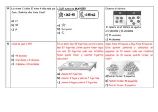 20 Luis tiene 13 años. Él tiene 4 años más que
Juan. ¿Cuántos años tiene Juan?
a) 17
b) 10
c) 9
Observa el tablero:
El número en el tablero es igual a:
a) 3 decenas y 16 unidades
b) 10 unidades
c) 46 decenas
21 ¿Cuál es igual a 48?
a) 48 decenas
b) 4 unidades y 8 decenas
c) 3 decena y 18 unidades
En un sobre hay 35 figuritas y en otro sobre
hay 52 figuritas. Jaime quiere llenar hojas
con solo 10 figuritas cada una. ¿Cuántas
hojas puede llenar y cuantas figuritas
sobrarán?
a) Llenará 87 figuritas.
b) Llenará 8 hojas y sobran 7 figuritas.
c) Llenará 9 hojas y sobre 7 figuritas.
Cesar tiene 34 nueces y Olga tiene 52 nueces.
Ellos quieren juntarlas y colocarlas en
paquetes de 10 nueces cada una ¿Cuántos
paquetes de 10 nueces podrán formar en
total?
b) Podrán formar 86 paquetes.
c) Podrán formar 8 paquetes.
¿Cuál suma es MAYOR?
a)
b)
c)
a)Podrán formar 9 paquetes.
 
