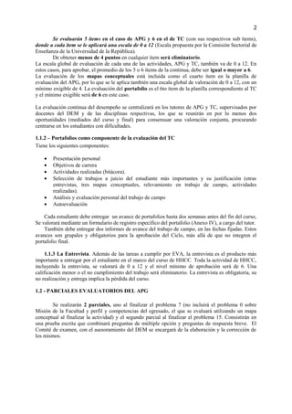 2

        Se evaluarán 5 ítems en el caso de APG y 6 en el de TC (con sus respectivos sub ítems),
donde a cada ítem se le aplicará una escala de 0 a 12 (Escala propuesta por la Comisión Sectorial de
Enseñanza de la Universidad de la República).
        De obtener menos de 4 puntos en cualquier ítem será eliminatorio.
La escala global de evaluación de cada una de las actividades, APG y TC, también va de 0 a 12. En
estos casos, para aprobar, el promedio de los 5 o 6 ítems de la continua, debe ser igual o mayor a 6.
La evaluación de los mapas conceptuales está incluida como el cuarto ítem en la planilla de
evaluación del APG, por lo que se le aplica también una escala global de valoración de 0 a 12, con un
mínimo exigible de 4. La evaluación del portafolio es el 6to ítem de la planilla correspondiente al TC
y el mínimo exigible será de 6 en este caso.

La evaluación continua del desempeño se centralizará en los tutores de APG y TC, supervisados por
docentes del DEM y de las disciplinas respectivas, los que se reunirán en por lo menos dos
oportunidades (mediados del curso y final) para consensuar una valoración conjunta, procurando
centrarse en los estudiantes con dificultades.

1.1.2 – Portafolios como componente de la evaluación del TC
Tiene los siguientes componentes:

    •   Presentación personal
    •   Objetivos de carrera
    •   Actividades realizadas (bitácora).
    •   Selección de trabajos a juicio del estudiante más importantes y su justificación (otras
        entrevistas, tres mapas conceptuales, relevamiento en trabajo de campo, actividades
        realizadas).
    •   Análisis y evaluación personal del trabajo de campo
    •   Autoevaluación

    Cada estudiante debe entregar un avance de portafolios hasta dos semanas antes del fin del curso,
Se valorará mediante un formulario de registro específico del portafolio (Anexo IV), a cargo del tutor.
    También debe entregar dos informes de avance del trabajo de campo, en las fechas fijadas. Estos
avances son grupales y obligatorios para la aprobación del Ciclo, más allá de que no integren el
portafolio final.

     1.1.3 La Entrevista. Además de las tareas a cumplir por EVA, la entrevista es el producto más
importante a entregar por el estudiante en el marco del curso de HHCC. Toda la actividad de HHCC,
incluyendo la entrevista, se valorará de 0 a 12 y el nivel mínimo de aprobación será de 6. Una
calificación menor o el no cumplimiento del trabajo será eliminatorio. La entrevista es obligatoria, su
no realización y entrega implica la pérdida del curso.

1.2 - PARCIALES EVALUATORIOS DEL APG

       Se realizarán 2 parciales, uno al finalizar el problema 7 (no incluirá el problema 0 sobre
Misión de la Facultad y perfil y competencias del egresado, el que se evaluará utilizando un mapa
conceptual al finalizar la actividad) y el segundo parcial al finalizar el problema 15. Consistirán en
una prueba escrita que combinará preguntas de múltiple opción y preguntas de respuesta breve. El
Comité de examen, con el asesoramiento del DEM se encargará de la elaboración y la corrección de
los mismos.
 