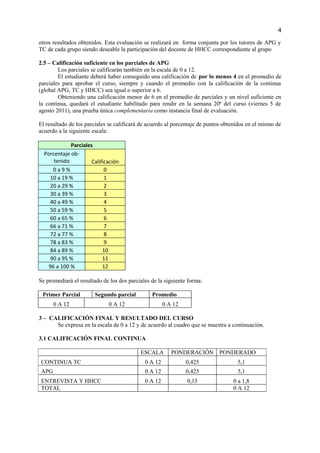 4

otros resultados obtenidos. Esta evaluación se realizará en forma conjunta por los tutores de APG y
TC de cada grupo siendo deseable la participación del docente de HHCC correspondiente al grupo

2.5 – Calificación suficiente en los parciales de APG
        Los parciales se calificarán también en la escala de 0 a 12.
        El estudiante deberá haber conseguido una calificación de por lo menos 4 en el promedio de
parciales para aprobar el curso, siempre y cuando el promedio con la calificación de la continua
(global APG, TC y HHCC) sea igual o superior a 6.
        Obteniendo una calificación menor de 6 en el promedio de parciales y un nivel suficiente en
la continua, quedará el estudiante habilitado para rendir en la semana 20ª del curso (viernes 5 de
agosto 2011), una prueba única complementaria como instancia final de evaluación.

El resultado de los parciales se calificará de acuerdo al porcentaje de puntos obtenidos en el mismo de
acuerdo a la siguiente escala:

             Parciales
  Porcentaje ob-
      tenido          Calificación
      0a9%                  0
    10 a 19 %               1
    20 a 29 %               2
    30 a 39 %               3
    40 a 49 %               4
    50 a 59 %               5
    60 a 65 %               6
    66 a 71 %               7
    72 a 77 %               8
    78 a 83 %               9
    84 a 89 %              10
    90 a 95 %              11
    96 a 100 %             12

Se promediará el resultado de los dos parciales de la siguiente forma:

 Primer Parcial         Segundo parcial         Promedio
       0 A 12                0 A 12                   0 A 12

3 – CALIFICACIÓN FINAL Y RESULTADO DEL CURSO
      Se expresa en la escala de 0 a 12 y de acuerdo al cuadro que se muestra a continuación.

3.1 CALIFICACIÓN FINAL CONTINUA

                                           ESCALA        PONDERACIÓN PONDERADO
 CONTINUA TC                                 0 A 12            0,425                5,1
 APG                                         0 A 12            0,425                5,1
 ENTREVISTA Y HHCC                           0 A 12            0,15               0 a 1,8
 TOTAL                                                                            0 A 12
 