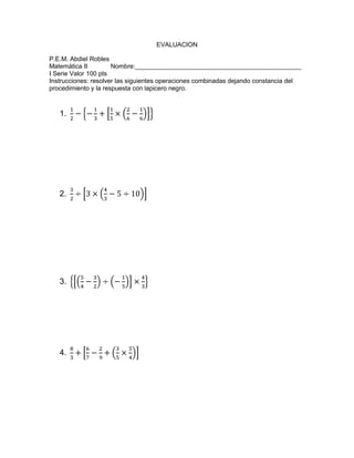 EVALUACION
P.E.M. Abdiel Robles
Matemática II Nombre:_______________________________________________
I Serie Valor 100 pts
Instrucciones: resolver las siguientes operaciones combinadas dejando constancia del
procedimiento y la respuesta con lapicero negro.
1.
2.
3.
4.
 