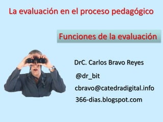 La evaluación en el proceso pedagógico

             Funciones de la evaluación

                 DrC. Carlos Bravo Reyes
                 @dr_bit
                 cbravo@catedradigital.info
                 366-dias.blogspot.com
 