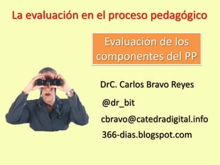 La evaluación en el proceso pedagógico

                 Evaluación de los
                componentes del PP

                 DrC. Carlos Bravo Reyes
                 @dr_bit
                 cbravo@catedradigital.info
                 366-dias.blogspot.com
 