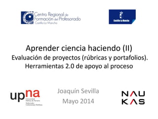 Aprender ciencia haciendo (II)
Evaluación de proyectos (rúbricas y portafolios).
Herramientas 2.0 de apoyo al proceso
Joaquín Sevilla
Mayo 2014
 