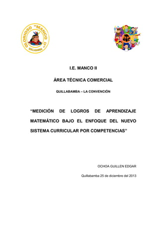 I.E. MANCO II
ÁREA TÉCNICA COMERCIAL
QUILLABAMBA – LA CONVENCIÓN

“MEDICIÓN

DE

LOGROS

DE

APRENDIZAJE

MATEMÁTICO BAJO EL ENFOQUE DEL NUEVO
SISTEMA CURRICULAR POR COMPETENCIAS”

OCHOA GUILLEN EDGAR
Quillabamba 25 de diciembre del 2013

 
