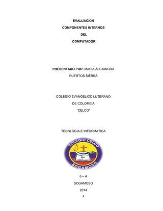 EVALUACION 
COMPONENTES INTERNOS 
DEL 
COMPUTADOR 
PRESENTADO POR: MARIA ALEJANDRA 
PUERTOS SIERRA 
COLEGIO EVANGELICO LUTERANO 
DE COLOMBIA 
“CELCO” 
TECNLOGIA E INFORMATICA 
6 – A 
SOGAMOSO 
2014 
4 
 