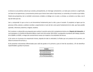 2
La lectura es una práctica cultural que consiste, principalmente, en interrogar activamente a un texto para construir su significado,
con base en las experiencias y conocimientos previos que el lector tiene sobre el tipo textual, su contenido y el mundo en que habita.
Desde esta perspectiva, leer es también comunicarse, entablar un diálogo con un autor, su tiempo, su contexto y sus ideas, sea el
tipo de texto que sea.
Leer y comprender lo que se lee es una herramienta fundamental para la vida y para el estudio. El propósito es lograr que las
personas (niños, jóvenes y adultos) conciban y experimenten el acto de leer como parte fundamental de la vida, que hace posible
aprender, informarse, divertirse, imaginar, etcétera.
Por lo anterior, se desarrolla una propuesta para sustituir la sección acerca de la competencia lectora en el Reporte de Evaluación, el
cual reemplaza a la Cartilla de Educación Básica a partir del ciclo escolar 2013-2014. La propuesta es producto del trabajo conjunto
de la DGMIE y la DGDC, e integra dos características nuevas con respecto a los estándares de lectura:
a) Se centra en el proceso de comprensión lectora, dejando de lado la velocidad y la fluidez que son producto de la primera, sin
obviar el proceso de escritura; y
b) Se presentan instrumentos diferenciados para cada dos grados en la primaria y para el nivel de secundaria, a fin de identificar
especificidades y graduar el proceso:
Grados
1º y 2º de primaria
3º y 4º de primaria
5º y 6º de primaria
1º a 3º de secundaria
 