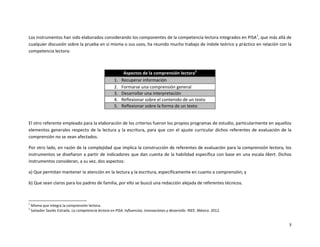 3
Los instrumentos han sido elaborados considerando los componentes de la competencia lectora integrados en PISA1
, que más allá de
cualquier discusión sobre la prueba en sí misma o sus usos, ha reunido mucho trabajo de índole teórico y práctico en relación con la
competencia lectora:
Aspectos de la comprensión lectora2
1. Recuperar información
2. Formarse una comprensión general
3. Desarrollar una interpretación
4. Reflexionar sobre el contenido de un texto
5. Reflexionar sobre la forma de un texto
El otro referente empleado para la elaboración de los criterios fueron los propios programas de estudio, particularmente en aquellos
elementos generales respecto de la lectura y la escritura, para que con el ajuste curricular dichos referentes de evaluación de la
comprensión no se vean afectados.
Por otro lado, en razón de la complejidad que implica la construcción de referentes de evaluación para la comprensión lectora, los
instrumentos se diseñaron a partir de indicadores que dan cuenta de la habilidad específica con base en una escala likert. Dichos
instrumentos consideran, a su vez, dos aspectos:
a) Que permitan mantener la atención en la lectura y la escritura, específicamente en cuanto a comprensión; y
b) Que sean claros para los padres de familia, por ello se buscó una redacción alejada de referentes técnicos.
1
Misma que integra la comprensión lectora.
2
Salvador Saulés Estrada. La competencia lectora en PISA. Influencias, innovaciones y desarrollo. INEE. México. 2012.
 