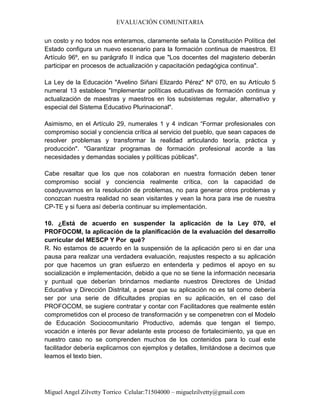EVALUACIÓN COMUNITARIA
Miguel Angel Zilvetty Torrico Celular:71504000 – miguelzilvetty@gmail.com
un costo y no todos nos enteramos, claramente señala la Constitución Política del
Estado configura un nuevo escenario para la formación continua de maestros. El
Artículo 96º, en su parágrafo II indica que "Los docentes del magisterio deberán
participar en procesos de actualización y capacitación pedagógica continua".
La Ley de la Educación "Avelino Siñani Elizardo Pérez" Nº 070, en su Artículo 5
numeral 13 establece "Implementar políticas educativas de formación continua y
actualización de maestras y maestros en los subsistemas regular, alternativo y
especial del Sistema Educativo Plurinacional".
Asimismo, en el Artículo 29, numerales 1 y 4 indican “Formar profesionales con
compromiso social y conciencia crítica al servicio del pueblo, que sean capaces de
resolver problemas y transformar la realidad articulando teoría, práctica y
producción". "Garantizar programas de formación profesional acorde a las
necesidades y demandas sociales y políticas públicas".
Cabe resaltar que los que nos colaboran en nuestra formación deben tener
compromiso social y conciencia realmente crítica, con la capacidad de
coadyuvarnos en la resolución de problemas, no para generar otros problemas y
conozcan nuestra realidad no sean visitantes y vean la hora para irse de nuestra
CP-TE y si fuera así debería continuar su implementación.
10. ¿Está de acuerdo en suspender la aplicación de la Ley 070, el
PROFOCOM, la aplicación de la planificación de la evaluación del desarrollo
curricular del MESCP Y Por qué?
R. No estamos de acuerdo en la suspensión de la aplicación pero si en dar una
pausa para realizar una verdadera evaluación, reajustes respecto a su aplicación
por que hacemos un gran esfuerzo en entenderla y pedimos el apoyo en su
socialización e implementación, debido a que no se tiene la información necesaria
y puntual que deberían brindarnos mediante nuestros Directores de Unidad
Educativa y Dirección Distrital, a pesar que su aplicación no es tal como debería
ser por una serie de dificultades propias en su aplicación, en el caso del
PROFOCOM, se sugiere contratar y contar con Facilitadores que realmente estén
comprometidos con el proceso de transformación y se compenetren con el Modelo
de Educación Sociocomunitario Productivo, además que tengan el tiempo,
vocación e interés por llevar adelante este proceso de fortalecimiento, ya que en
nuestro caso no se comprenden muchos de los contenidos para lo cual este
facilitador debería explicarnos con ejemplos y detalles, limitándose a decirnos que
leamos el texto bien.
 