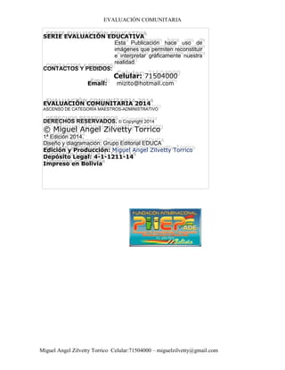 EVALUACIÓN COMUNITARIA
Miguel Angel Zilvetty Torrico Celular:71504000 – miguelzilvetty@gmail.com
SERIE EVALUACIÓN EDUCATIVA
Esta Publicación hace uso de
imágenes que permiten reconstituir
e interpretar gráficamente nuestra
realidad.
CONTACTOS Y PEDIDOS:
Celular: 71504000
Email: mizito@hotmail.com
EVALUACIÓN COMUNITARIA 2014
ASCENSO DE CATEGORÍA MAESTROS-ADMINISTRATIVO
DERECHOS RESERVADOS. © Copyright 2014
© Miguel Angel Zilvetty Torrico
1ª Edición 2014.
Diseño y diagramación: Grupo Editorial EDUCA
Edición y Producción: Miguel Angel Zilvetty Torrico
Depósito Legal: 4-1-1211-14
Impreso en Bolivia
 