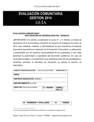 EVALUACIÓN COMUNITARIA
Miguel Angel Zilvetty Torrico Celular:71504000 – miguelzilvetty@gmail.com
EVALUACION COMUNITARIA1
DECLARACIÓN DE ORIGINALIDAD DEL TRABAJO
¡IMPORTANTE!! En estricto cumplimiento al punto IV y V referido a la Nota de
Aprobación de la Convocatoria al Examen de Ascenso de Categoría de marzo de
2014, para maestras, maestros y administrativos los que suscribimos el presente
documento asumiremos la valoración de la Evaluación Comunitaria; su elaboración
y presentación son de exclusiva responsabilidad de los postulantes, lo que debe
garantizar la autenticidad y originalidad del documento académico. En caso de
comprobarse plagio o incumplimiento a las especificaciones técnico-pedagógicas y
científicas previstas, el Ministerio de Educación se tomará el derecho de
ANULARLA.
UNIDAD O CENTRO EDUCATIVO: “Juan Azurduy de Padilla” CODIGO SIE:001
NIVEL:
DISTRITO EDUCATIVO: Distrito 1
DEPARTAMENTO: La Paz
DIRECTOR: Perico de los Palotes C.I. 0000001 FIRMA y
SELLO
N° NOMBRES Y APELLIDOS C.I. FIRMAS
1
Estructura planteada por el Ministerio de Educación y extraida de su página oficial
EVALUACIÓN COMUNITARIA
GESTION 2014
GUÍA
 