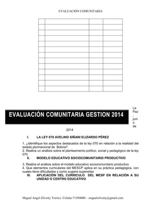 EVALUACIÓN COMUNITARIA
Miguel Angel Zilvetty Torrico Celular:71504000 – miguelzilvetty@gmail.com
La
Paz
,
juni
o
de
2014
I. LA LEY 070 AVELINO SIÑANI ELIZARDO PÉREZ
1. ¿Identifique los aspectos destacados de la ley 070 en relación a la realidad del
estado plurinacional de Bolivia?
2. Realice un análisis sobre el planteamiento político, social y pedagógico de la ley
070
II. MODELO EDUCATIVO SOCIOCOMUNITARIO PRODUCTIVO
3. Realice el análisis sobre el modelo educativo sociocomunitario productivo
4. Que elementos curriculares del MESCP aplica en su práctica pedagógica, con
cuales tiene dificultades y como sugiere superarlas
III. APLICACIÓN DEL CURRICULO DEL MESP EN RELACIÓN A SU
UNIDAD O CENTRO EDUCATIVO
EVALUACIÓN COMUNITARIA GESTION 2014
 