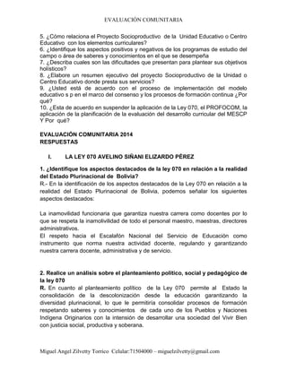 EVALUACIÓN COMUNITARIA
Miguel Angel Zilvetty Torrico Celular:71504000 – miguelzilvetty@gmail.com
5. ¿Cómo relaciona el Proyecto Socioproductivo de la Unidad Educativo o Centro
Educativo con los elementos curriculares?
6. ¿Identifique los aspectos positivos y negativos de los programas de estudio del
campo o área de saberes y conocimientos en el que se desempeña
7. ¿Describa cuales son las dificultades que presentan para plantear sus objetivos
holísticos?
8. ¿Elabore un resumen ejecutivo del proyecto Socioproductivo de la Unidad o
Centro Educativo donde presta sus servicios?
9. ¿Usted está de acuerdo con el proceso de implementación del modelo
educativo s p en el marco del consenso y los procesos de formación continua ¿Por
qué?
10. ¿Esta de acuerdo en suspender la aplicación de la Ley 070, el PROFOCOM, la
aplicación de la planificación de la evaluación del desarrollo curricular del MESCP
Y Por qué?
EVALUACIÓN COMUNITARIA 2014
RESPUESTAS
I. LA LEY 070 AVELINO SIÑANI ELIZARDO PÉREZ
1. ¿Identifique los aspectos destacados de la ley 070 en relación a la realidad
del Estado Plurinacional de Bolivia?
R.- En la identificación de los aspectos destacados de la Ley 070 en relación a la
realidad del Estado Plurinacional de Bolivia, podemos señalar los siguientes
aspectos destacados:
La inamovilidad funcionaria que garantiza nuestra carrera como docentes por lo
que se respeta la inamolivilidad de todo el personal maestro, maestras, directores
administrativos.
El respeto hacia el Escalafón Nacional del Servicio de Educación como
instrumento que norma nuestra actividad docente, regulando y garantizando
nuestra carrera docente, administrativa y de servicio.
2. Realice un análisis sobre el planteamiento político, social y pedagógico de
la ley 070
R. En cuanto al planteamiento político de la Ley 070 permite al Estado la
consolidación de la descolonización desde la educación garantizando la
diversidad plurinacional, lo que le permitiría consolidar procesos de formación
respetando saberes y conocimientos de cada uno de los Pueblos y Naciones
Indígena Originarios con la intensión de desarrollar una sociedad del Vivir Bien
con justicia social, productiva y soberana.
 