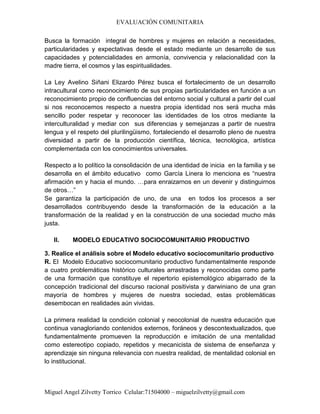 EVALUACIÓN COMUNITARIA
Miguel Angel Zilvetty Torrico Celular:71504000 – miguelzilvetty@gmail.com
Busca la formación integral de hombres y mujeres en relación a necesidades,
particularidades y expectativas desde el estado mediante un desarrollo de sus
capacidades y potencialidades en armonía, convivencia y relacionalidad con la
madre tierra, el cosmos y las espiritualidades.
La Ley Avelino Siñani Elizardo Pérez busca el fortalecimento de un desarrollo
intracultural como reconocimiento de sus propias particularidades en función a un
reconocimiento propio de confluencias del entorno social y cultural a partir del cual
si nos reconocemos respecto a nuestra propia identidad nos será mucha más
sencillo poder respetar y reconocer las identidades de los otros mediante la
interculturalidad y mediar con sus diferencias y semejanzas a partir de nuestra
lengua y el respeto del plurilingüismo, fortaleciendo el desarrollo pleno de nuestra
diversidad a partir de la producción científica, técnica, tecnológica, artística
complementada con los conocimientos universales.
Respecto a lo político la consolidación de una identidad de inicia en la familia y se
desarrolla en el ámbito educativo como García Linera lo menciona es “nuestra
afirmación en y hacia el mundo. …para enraizarnos en un devenir y distinguirnos
de otros…”
Se garantiza la participación de uno, de una en todos los procesos a ser
desarrollados contribuyendo desde la transformación de la educación a la
transformación de la realidad y en la construcción de una sociedad mucho más
justa.
II. MODELO EDUCATIVO SOCIOCOMUNITARIO PRODUCTIVO
3. Realice el análisis sobre el Modelo educativo sociocomunitario productivo
R. El Modelo Educativo sociocomunitario productivo fundamentalmente responde
a cuatro problemáticas histórico culturales arrastradas y reconocidas como parte
de una formación que constituye el repertorio epistemológico abigarrado de la
concepción tradicional del discurso racional positivista y darwiniano de una gran
mayoría de hombres y mujeres de nuestra sociedad, estas problemáticas
desembocan en realidades aún vividas.
La primera realidad la condición colonial y neocolonial de nuestra educación que
continua vanagloriando contenidos externos, foráneos y descontextualizados, que
fundamentalmente promueven la reproducción e imitación de una mentalidad
como estereotipo copiado, repetidos y mecanicista de sistema de enseñanza y
aprendizaje sin ninguna relevancia con nuestra realidad, de mentalidad colonial en
lo institucional.
 
