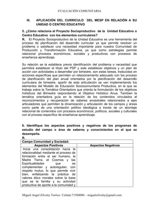 EVALUACIÓN COMUNITARIA
Miguel Angel Zilvetty Torrico Celular:71504000 – miguelzilvetty@gmail.com
III. APLICACIÓN DEL CURRICULO DEL MESP EN RELACIÓN A SU
UNIDAD O CENTRO EDUCATIVO
5. ¿Cómo relaciona el Proyecto Socioproductivo de la Unidad Educativo o
Centro Educativo con los elementos curriculares?
R. El Proyecto Socioproductivo de la Unidad Educativa es una herramienta del
proceso de planificación del desarrollo curricular ya que permite resolver un
problema o satisfacer una necesidad importante para nuestra Comunidad de
Producción y Transformación Educativa, ya que como estrategias permite
relacionar procesos económicos, sociales y productivos con procesos de
enseñanza aprendizaje.
Su relación se la establece previa identificación del problema o necesidad que
permitirá establecer el título del PSP y este establecer objetivos y un plan de
acción con actividades a desarrollar por bimestre, son estas tareas, traducidas en
acciones específicas que permiten un relacionamiento adecuado con los proceso
de planificación del plan anual orientados por la planificación del desarrollo
curriculara de bimestre, apartir de esta articulación se van implementando los
elementos del Modelo de Educación Sociocomunitaria Productiva, en la que se
trabaja sobre la Temática Orientadora que orienta la formulación de los objetivos
holísticos del Bimestre respondiendo al Objetivo Holístico Anua. Tambien la
temática orientadora guía en la relación de los contenidos vinculados al
reconocimientos y recuperación de saberes ancestrales relacionados a ejes
articuladores que permiten la dinamización y articulación de los campos y áreas
como parte de una orientación político ideológica a través de un abordaje
relacional de contenidos con procesos económicos, políticos, sociales y culturales
con el proceso específico de enseñanza aprendizaje.
6. Identifique los aspectos positivos y negativos de los programas de
estudio del campo o área de saberes y conocimientos en el que se
desempeña.
R.
Campo Comunidad y Sociedad:
Aspectos Positivos Aspectos Negativos
Inicia una consolidación hacia la
relacionalidad mediante el proceso de
formación entre el ser humano, la
Madre Tierra, el Cosmos y las
Espiritualidades que se
complementan y autoregulan, con
respeto mutuo, lo que permite vivir
bien, enfatizando la práctica de
valores ético morales sobre la base
que se la familia y su actividad
productiva de aporte a la comunidad y
 