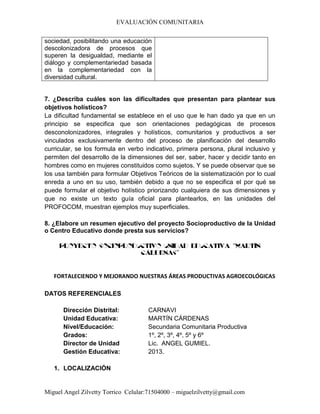 EVALUACIÓN COMUNITARIA
Miguel Angel Zilvetty Torrico Celular:71504000 – miguelzilvetty@gmail.com
sociedad, posibilitando una educación
descolonizadora de procesos que
superen la desigualdad, mediante el
diálogo y complementariedad basada
en la complementariedad con la
diversidad cultural.
7. ¿Describa cuáles son las dificultades que presentan para plantear sus
objetivos holísticos?
La dificultad fundamental se establece en el uso que le han dado ya que en un
principio se especifica que son orientaciones pedagógicas de procesos
desconolonizadores, integrales y holísticos, comunitarios y productivos a ser
vinculados exclusivamente dentro del proceso de planificación del desarrollo
curricular, se los formula en verbo indicativo, primera persona, plural inclusivo y
permiten del desarrollo de la dimensiones del ser, saber, hacer y decidir tanto en
hombres como en mujeres constituidos como sujetos. Y se puede observar que se
los usa también para formular Objetivos Teóricos de la sistematización por lo cual
enreda a uno en su uso, también debido a que no se especifica el por qué se
puede formular el objetivo holístico priorizando cualquiera de sus dimensiones y
que no existe un texto guía oficial para plantearlos, en las unidades del
PROFOCOM, muestran ejemplos muy superficiales.
8. ¿Elabore un resumen ejecutivo del proyecto Socioproductivo de la Unidad
o Centro Educativo donde presta sus servicios?
PROYECTO SOCIOPRODUCTIVO UNIDAD EDUCATIVA “MARTÍN
CÁRDENAS”
FORTALECIENDO Y MEJORANDO NUESTRAS ÁREAS PRODUCTIVAS AGROECOLÓGICAS
DATOS REFERENCIALES
Dirección Distrital: CARNAVI
Unidad Educativa: MARTÍN CÁRDENAS
Nivel/Educación: Secundaria Comunitaria Productiva
Grados: 1º, 2º, 3º, 4º, 5º y 6º
Director de Unidad Lic. ANGEL GUMIEL.
Gestión Educativa: 2013.
1. LOCALIZACIÓN
 