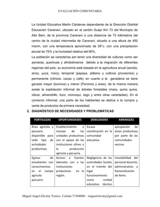 EVALUACIÓN COMUNITARIA
Miguel Angel Zilvetty Torrico Celular:71504000 – miguelzilvetty@gmail.com
La Unidad Educativa Martin Cárdenas dependiente de la Dirección Distrital
Educación Caranavi, ubicado en el cantón Suapi Km 73 del Municipio de
Alto Beni, de la provincia Caranavi a una distancia de 73 kilómetros del
centro de la ciudad intermedia de Caranavi, situado a una altura de 450
msnm, con una temperatura aproximado de 28°c. con una precipitación
pluvial de 75% y la humedad relativa del 80%.
La población se caracteriza por tener una diversidad de culturas como ser
aymaras, quechuas y afrobolivianos debido a la migración de diferentes
regiones del país, su economía está basada en la agricultura anual (sandia,
arroz, yuca, maíz), temporal (papaya, plátano y cultivos provisorios) y
permanente (cítricos, cacao y café), en cuanto a la ganadería se tiene
ganado mayor (bovinos) y menor (Porcinos y aves), de la misma manera
existe la explotación informal de árboles forestales (mara, quina quina,
vibosi, almendrillo, toco, momoqui, isigo y entre otras variedades). En el
comercio informal, una parte de los habitantes se dedica a la compra y
venta de productos de primera necesidad.
2. DIAGNÓSTICO DE NECESIDADES Y PROBLEMÁTICAS
FORTALEZAS OPORTUNIDADES DEBILIDADES AMENAZAS
Área agrícola y
pecuaria
disponible para
todo tipo de
actividades
productivas.
Establecimiento y
manejo de las
unidades productivas
con el apoyo de las
instituciones afines a
la producción
agrícola y pecuaria.
Escasa
coordinación en la
comunidad
educativa.
apropiación de
áreas productivas
por parte de las
comunidades
vecinas
Egreso de
estudiantes con
conocimientos
en el campo
agrícola
pecuario
Acceso a fuentes
laborales con a las
instituciones
productivas en la
región.
Negligencia de las
autoridades locales
en el trámite del
legal
funcionamiento
como unidad
educativa técnico
Inestabilidad del
personal docente,
administrativo y
Racionalización
de ítems
 