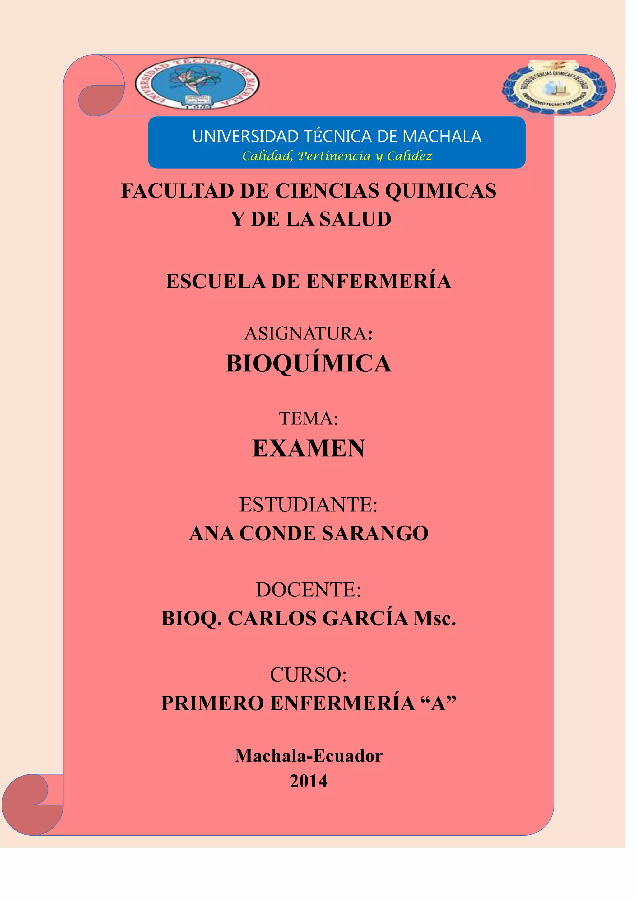 UNIVERSIDAD TÉCNICA DE MACHALA
Calidad, Pertinencia y Calidez
FACULTAD DE CIENCIAS QUIMICAS
Y DE LA SALUD
ESCUELA DE ENFERMERÍA
ASIGNATURA:
BIOQUÍMICA
TEMA:
EXAMEN
ESTUDIANTE:
ANA CONDE SARANGO
DOCENTE:
BIOQ. CARLOS GARCÍA Msc.
CURSO:
PRIMERO ENFERMERÍA “A”
Machala-Ecuador
2014