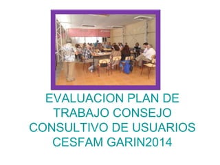 EVALUACION PLAN DE
TRABAJO CONSEJO
CONSULTIVO DE USUARIOS
CESFAM GARIN2014
 