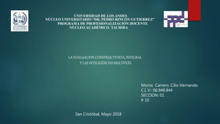 UNIVERSIDAD DE LOS ANDES
NÚCLEO UNIVERSITARIO “DR. PEDRO RINCÓN GUTIERREZ”
PROGRAMA DE PROFESIONALIZACIÓN DOCENTE
NÚCLEO ACADÉMICO TACHIRA
Moros Carrero. Cilio Hernando
C.I. V- 06.948.844
SECCION: 01
# 10
San Cristóbal, Mayo 2018
LA EVALUACION CONSTRUCTIVISTA, INTEGRAL
Y LAS INTELIGENCIAS MULTIPLES
 