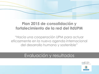 Plan 2015 de consolidación y
fortalecimiento de la red del itdUPM
“Hacia una cooperación UPM para actuar
eficazmente en la nueva agenda internacional
del desarrollo humano y sostenible”
Evaluación y resultados
 