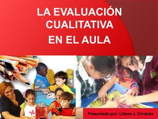 LA EVALUACIÓN
 CUALITATIVA
  EN EL AULA




       Presentado por: Liliana J. Córdoba
 