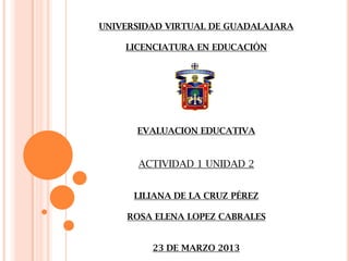UNIVERSIDAD VIRTUAL DE GUADALAJARA

    LICENCIATURA EN EDUCACIÓN




      EVALUACION EDUCATIVA


      ACTIVIDAD 1 UNIDAD 2


      LILIANA DE LA CRUZ PÉREZ

    ROSA ELENA LOPEZ CABRALES


         23 DE MARZO 2013
 