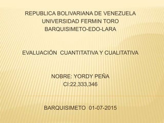 REPUBLICA BOLIVARIANA DE VENEZUELA
UNIVERSIDAD FERMIN TORO
BARQUISIMETO-EDO-LARA
EVALUACIÓN CUANTITATIVA Y CUALITATIVA
NOBRE: YORDY PEÑA
CI:22,333,346
BARQUISIMETO 01-07-2015
 