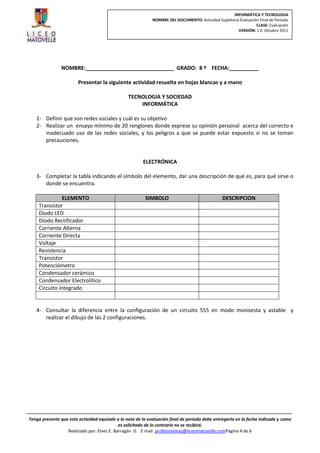 INFORMÁTICA Y TECNOLOGIA
                                                             NOMBRE DEL DOCUMENTO: Actividad Supletoria Evaluación Final de Periodo
                                                                                                                 CLASE: Evaluación
                                                                                                       VERSIÓN: 1.0 Octubre 2011




                NOMBRE:______________________________ GRADO: 8 º FECHA:__________

                        Presentar la siguiente actividad resuelta en hojas blancas y a mano

                                                 TECNOLOGIA Y SOCIEDAD
                                                     INFORMÁTICA

   1- Definir que son redes sociales y cuál es su objetivo
   2- Realizar un ensayo mínimo de 20 renglones donde exprese su opinión personal acerca del correcto e
      inadecuado uso de las redes sociales, y los peligros a que se puede estar expuesto si no se toman
      precauciones.


                                                        ELECTRÓNICA

   3- Completar la tabla indicando el símbolo del elemento, dar una descripción de qué es, para qué sirve o
      donde se encuentra.

               ELEMENTO                                  SIMBOLO                                 DESCRIPCION
    Transistor
    Diodo LED
    Diodo Rectificador
    Corriente Alterna
    Corriente Directa
    Voltaje
    Resistencia
    Transistor
    Potenciómetro
    Condensador cerámico
    Condensador Electrolítico
    Circuito integrado


   4- Consultar la diferencia entre la configuración de un circuito 555 en modo monoesta y astable y
      realizar el dibujo de las 2 configuraciones.




Tenga presente que esta actividad equivale a la nota de la evaluación final de periodo debe entregarla en la fecha indicada y como
                                            es solicitado de lo contrario no se recibirá.
                  Realizado por: Elves E. Barragán D. E mail: profesistemas@liceomatovelle.comPágina 4 de 6
 