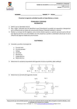 INFORMÁTICA Y TECNOLOGIA
                                                             NOMBRE DEL DOCUMENTO: Actividad Supletoria Evaluación Final de Periodo
                                                                                                                 CLASE: Evaluación
                                                                                                       VERSIÓN: 1.0 Octubre 2011




                  NOMBRE:______________________________ GRADO: 7 º FECHA:__________

                        Presentar la siguiente actividad resuelta en hojas blancas y a mano

                                                 TECNOLOGIA Y SOCIEDAD
                                                     INFORMÁTICA

   1- Definir que es identidad cultural
   2- Que rasgos culturales que nos identifican como Colombianos se pueden ver expuestos a desaparecer
      por la influencia de los medios de comunicación llámese Televisión satelital ó Internet
   3- Realizar un ensayo de 20 renglones como mínimo donde exprese su opinión personal acerca del por
      qué algunas personas y/o comunidades son más propensas a perder su identidad cultural por el uso e
      influencia de algunos medios de comunicación.


                                                        ELECTRONICA

   4- Consultar y escribir el concepto de:

             a.    Circuito serie
             b.    Circuito paralelo
             c.    Voltaje
             d.    Corriente
             e.    Resistencia
             f.    Carga eléctrica
             g.    Nodo eléctrico

   5- Determinar la resistencia equivalente del siguiente circuito en paralelo, debe redibujar




   6- Determinar la corriente del siguiente circuito




Tenga presente que esta actividad equivale a la nota de la evaluación final de periodo debe entregarla en la fecha indicada y como
                                            es solicitado de lo contrario no se recibirá.
                  Realizado por: Elves E. Barragán D. E mail: profesistemas@liceomatovelle.comPágina 5 de 6
 