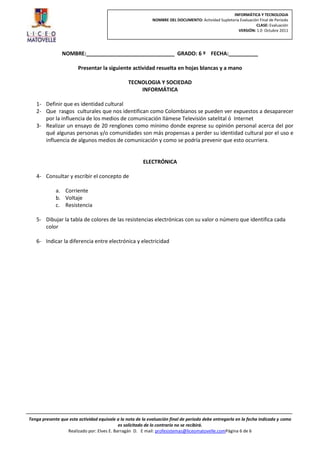 INFORMÁTICA Y TECNOLOGIA
                                                             NOMBRE DEL DOCUMENTO: Actividad Supletoria Evaluación Final de Periodo
                                                                                                                 CLASE: Evaluación
                                                                                                       VERSIÓN: 1.0 Octubre 2011




                NOMBRE:______________________________ GRADO: 6 º FECHA:__________

                        Presentar la siguiente actividad resuelta en hojas blancas y a mano

                                                 TECNOLOGIA Y SOCIEDAD
                                                     INFORMÁTICA

   1- Definir que es identidad cultural
   2- Que rasgos culturales que nos identifican como Colombianos se pueden ver expuestos a desaparecer
      por la influencia de los medios de comunicación llámese Televisión satelital ó Internet
   3- Realizar un ensayo de 20 renglones como mínimo donde exprese su opinión personal acerca del por
      qué algunas personas y/o comunidades son más propensas a perder su identidad cultural por el uso e
      influencia de algunos medios de comunicación y como se podría prevenir que esto ocurriera.


                                                        ELECTRÓNICA

   4- Consultar y escribir el concepto de

             a. Corriente
             b. Voltaje
             c. Resistencia

   5- Dibujar la tabla de colores de las resistencias electrónicas con su valor o número que identifica cada
      color

   6- Indicar la diferencia entre electrónica y electricidad




Tenga presente que esta actividad equivale a la nota de la evaluación final de periodo debe entregarla en la fecha indicada y como
                                            es solicitado de lo contrario no se recibirá.
                  Realizado por: Elves E. Barragán D. E mail: profesistemas@liceomatovelle.comPágina 6 de 6
 